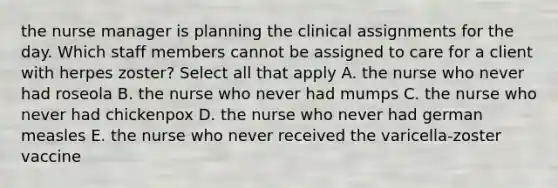 the nurse manager is planning the clinical assignments for the day. Which staff members cannot be assigned to care for a client with herpes zoster? Select all that apply A. the nurse who never had roseola B. the nurse who never had mumps C. the nurse who never had chickenpox D. the nurse who never had german measles E. the nurse who never received the varicella-zoster vaccine