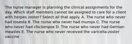 The nurse manager is planning the clinical assignments for the day. Which staff members cannot be assigned to care for a client with herpes zoster? Select all that apply. A. The nurse who never had roseola B. The nurse who never had mumps C. The nurse who never had chickenpox D. The nurse who never had German measles E. The nurse who never received the varicella-zoster vaccine