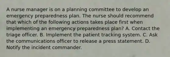 A nurse manager is on a planning committee to develop an emergency preparedness plan. The nurse should recommend that which of the following actions takes place first when implementing an emergency preparedness plan? A. Contact the triage officer. B. Implement the patient tracking system. C. Ask the communications officer to release a press statement. D. Notify the incident commander.