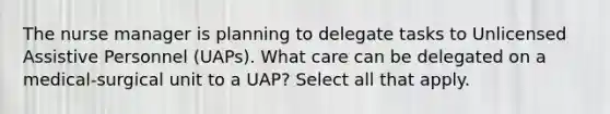 The nurse manager is planning to delegate tasks to Unlicensed Assistive Personnel (UAPs). What care can be delegated on a medical-surgical unit to a UAP? Select all that apply.