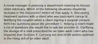 A nurse manager is planning a department meeting to discuss client advocacy. Which of the following situations should be included in the discussion? Select all that apply. A. Discussing treatment options with a client who was pancreatic cancer B. Notifying the surgeon when a client signing a surgical consent form has questions about the procedure C. Helping a client make a list of questions she would like to ask the provider D. Clarifying the dosage of a med prescribed for an older adult client who has impaired liver function E. Carrying out end-of-life wishes outlined in the living will of an older adult