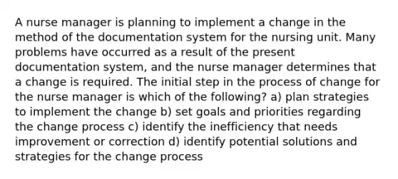 A nurse manager is planning to implement a change in the method of the documentation system for the nursing unit. Many problems have occurred as a result of the present documentation system, and the nurse manager determines that a change is required. The initial step in the process of change for the nurse manager is which of the following? a) plan strategies to implement the change b) set goals and priorities regarding the change process c) identify the inefficiency that needs improvement or correction d) identify potential solutions and strategies for the change process