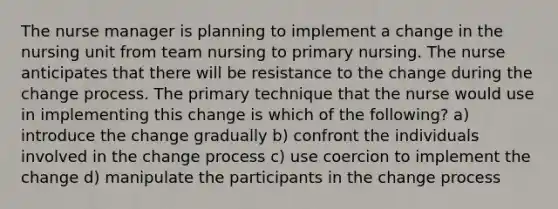 The nurse manager is planning to implement a change in the nursing unit from team nursing to primary nursing. The nurse anticipates that there will be resistance to the change during the change process. The primary technique that the nurse would use in implementing this change is which of the following? a) introduce the change gradually b) confront the individuals involved in the change process c) use coercion to implement the change d) manipulate the participants in the change process