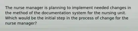 The nurse manager is planning to implement needed changes in the method of the documentation system for the nursing unit. Which would be the initial step in the process of change for the nurse manager?