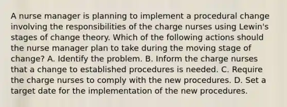 A nurse manager is planning to implement a procedural change involving the responsibilities of the charge nurses using Lewin's stages of change theory. Which of the following actions should the nurse manager plan to take during the moving stage of change? A. Identify the problem. B. Inform the charge nurses that a change to established procedures is needed. C. Require the charge nurses to comply with the new procedures. D. Set a target date for the implementation of the new procedures.