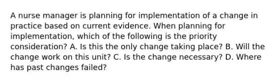 A nurse manager is planning for implementation of a change in practice based on current evidence. When planning for implementation, which of the following is the priority consideration? A. Is this the only change taking place? B. Will the change work on this unit? C. Is the change necessary? D. Where has past changes failed?