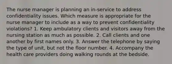 The nurse manager is planning an in-service to address confidentiality issues. Which measure is appropriate for the nurse manager to include as a way to prevent confidentiality violations? 1. Keep ambulatory clients and visitors away from the nursing station as much as possible. 2. Call clients and one another by first names only. 3. Answer the telephone by saying the type of unit, but not the floor number. 4. Accompany the health care providers doing walking rounds at the bedside.