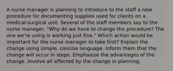 A nurse manager is planning to introduce to the staff a new procedure for documenting supplies used for clients on a medical-surgical unit. Several of the staff members say to the nurse manager, "Why do we have to change the procedure? The one we're using is working just fine." Which action would be important for the nurse manager to take first? Explain the change using simple, concise language. Inform them that the change will occur in steps. Emphasize the advantages of the change. Involve all affected by the change in planning.