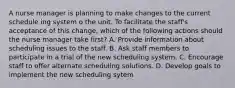 A nurse manager is planning to make changes to the current schedule ing system o the unit. To facilitate the staff's acceptance of this change, which of the following actions should the nurse manager take first? A. Provide information about scheduling issues to the staff. B. Ask staff members to participate in a trial of the new scheduling system. C. Encourage staff to offer alternate scheduling solutions. D. Develop goals to implement the new scheduling sytem