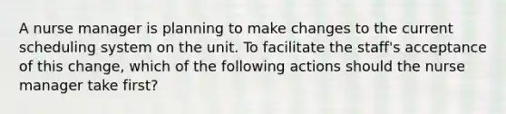 A nurse manager is planning to make changes to the current scheduling system on the unit. To facilitate the staff's acceptance of this change, which of the following actions should the nurse manager take first?