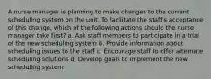 A nurse manager is planning to make changes to the current scheduling system on the unit. To facilitate the staff's acceptance of this change, which of the following actions should the nurse manager take first? a. Ask staff members to participate in a trial of the new scheduling system b. Provide information about scheduling issues to the staff c. Encourage staff to offer alternate scheduling solutions d. Develop goals to implement the new scheduling system