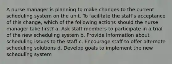 A nurse manager is planning to make changes to the current scheduling system on the unit. To facilitate the staff's acceptance of this change, which of the following actions should the nurse manager take first? a. Ask staff members to participate in a trial of the new scheduling system b. Provide information about scheduling issues to the staff c. Encourage staff to offer alternate scheduling solutions d. Develop goals to implement the new scheduling system