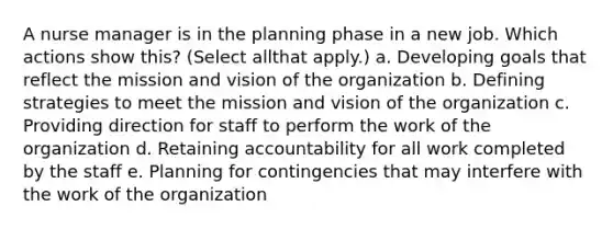 A nurse manager is in the planning phase in a new job. Which actions show this? (Select allthat apply.) a. Developing goals that reflect the mission and vision of the organization b. Defining strategies to meet the mission and vision of the organization c. Providing direction for staff to perform the work of the organization d. Retaining accountability for all work completed by the staff e. Planning for contingencies that may interfere with the work of the organization