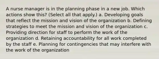 A nurse manager is in the planning phase in a new job. Which actions show this? (Select all that apply.) a. Developing goals that reflect the mission and vision of the organization b. Defining strategies to meet the mission and vision of the organization c. Providing direction for staff to perform the work of the organization d. Retaining accountability for all work completed by the staff e. Planning for contingencies that may interfere with the work of the organization