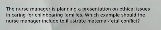 The nurse manager is planning a presentation on ethical issues in caring for childbearing families. Which example should the nurse manager include to illustrate maternal-fetal conflict?