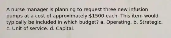 A nurse manager is planning to request three new infusion pumps at a cost of approximately 1500 each. This item would typically be included in which budget? a. Operating. b. Strategic. c. Unit of service. d. Capital.