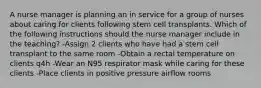 A nurse manager is planning an in service for a group of nurses about caring for clients following stem cell transplants. Which of the following instructions should the nurse manager include in the teaching? -Assign 2 clients who have had a stem cell transplant to the same room -Obtain a rectal temperature on clients q4h -Wear an N95 respirator mask while caring for these clients -Place clients in positive pressure airflow rooms