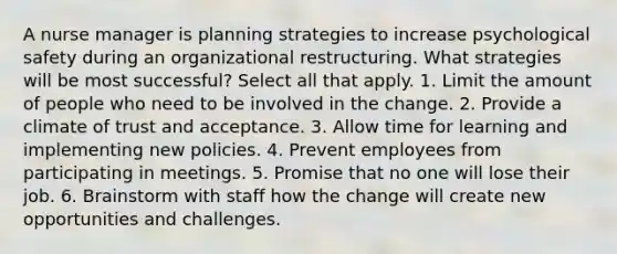 A nurse manager is planning strategies to increase psychological safety during an organizational restructuring. What strategies will be most successful? Select all that apply. 1. Limit the amount of people who need to be involved in the change. 2. Provide a climate of trust and acceptance. 3. Allow time for learning and implementing new policies. 4. Prevent employees from participating in meetings. 5. Promise that no one will lose their job. 6. Brainstorm with staff how the change will create new opportunities and challenges.