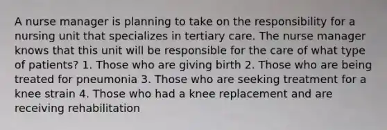 A nurse manager is planning to take on the responsibility for a nursing unit that specializes in tertiary care. The nurse manager knows that this unit will be responsible for the care of what type of patients? 1. Those who are giving birth 2. Those who are being treated for pneumonia 3. Those who are seeking treatment for a knee strain 4. Those who had a knee replacement and are receiving rehabilitation