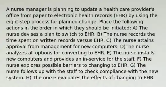 A nurse manager is planning to update a health care provider's office from paper to electronic health records (EHR) by using the eight-step process for planned change. Place the following actions in the order in which they should be initiated: A) The nurse devises a plan to switch to EHR. B) The nurse records the time spent on written records versus EHR. C) The nurse attains approval from management for new computers. D)The nurse analyzes all options for converting to EHR. E) The nurse installs new computers and provides an in-service for the staff. F) The nurse explores possible barriers to changing to EHR. G) The nurse follows up with the staff to check compliance with the new system. H) The nurse evaluates the effects of changing to EHR.