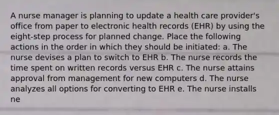 A nurse manager is planning to update a health care provider's office from paper to electronic health records (EHR) by using the eight-step process for planned change. Place the following actions in the order in which they should be initiated: a. The nurse devises a plan to switch to EHR b. The nurse records the time spent on written records versus EHR c. The nurse attains approval from management for new computers d. The nurse analyzes all options for converting to EHR e. The nurse installs ne