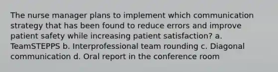 The nurse manager plans to implement which communication strategy that has been found to reduce errors and improve patient safety while increasing patient satisfaction? a. TeamSTEPPS b. Interprofessional team rounding c. Diagonal communication d. Oral report in the conference room