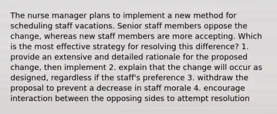 The nurse manager plans to implement a new method for scheduling staff vacations. Senior staff members oppose the change, whereas new staff members are more accepting. Which is the most effective strategy for resolving this difference? 1. provide an extensive and detailed rationale for the proposed change, then implement 2. explain that the change will occur as designed, regardless if the staff's preference 3. withdraw the proposal to prevent a decrease in staff morale 4. encourage interaction between the opposing sides to attempt resolution