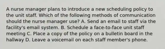 A nurse manager plans to introduce a new scheduling policy to the unit staff. Which of the following methods of communication should the nurse manager use? A. Send an email to staff via the facility's email system. B. Schedule a face-to-face unit staff meeting C. Place a copy of the policy on a bulletin board in the hallway D. Leave a voicemail on each staff member's phone.