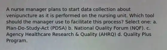 A nurse manager plans to start data collection about venipuncture as it is performed on the nursing unit. Which tool should the manager use to facilitate this process? Select one: a. Plan-Do-Study-Act (PDSA) b. National Quality Forum (NQF). c. Agency Healthcare Research & Quality (AHRQ) d. Quality Plus Program.