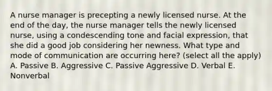 A nurse manager is precepting a newly licensed nurse. At the end of the day, the nurse manager tells the newly licensed nurse, using a condescending tone and facial expression, that she did a good job considering her newness. What type and mode of communication are occurring here? (select all the apply) A. Passive B. Aggressive C. Passive Aggressive D. Verbal E. Nonverbal