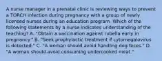 A nurse manager in a prenatal clinic is reviewing ways to prevent a TORCH infection during pregnancy with a group of newly licensed nurses during an education program. Which of the following statements by a nurse indicates understanding of the teaching? A. "Obtain a vaccination against rubella early in pregnancy." B. "Seek prophylactic treatment if cytomegalovirus is detected." C. "A woman should avoid handling dog feces." D. "A woman should avoid consuming undercooked meat."