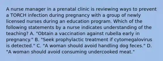 A nurse manager in a prenatal clinic is reviewing ways to prevent a TORCH infection during pregnancy with a group of newly licensed nurses during an education program. Which of the following statements by a nurse indicates understanding of the teaching? A. "Obtain a vaccination against rubella early in pregnancy." B. "Seek prophylactic treatment if cytomegalovirus is detected." C. "A woman should avoid handling dog feces." D. "A woman should avoid consuming undercooked meat."