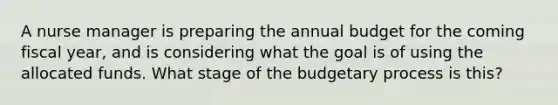 A nurse manager is preparing the annual budget for the coming fiscal year, and is considering what the goal is of using the allocated funds. What stage of the budgetary process is this?