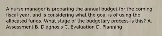 A nurse manager is preparing the annual budget for the coming fiscal year, and is considering what the goal is of using the allocated funds. What stage of the budgetary process is this? A. Assessment B. Diagnosis C. Evaluation D. Planning