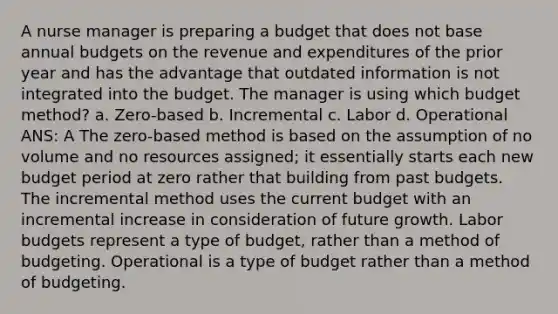 A <a href='https://www.questionai.com/knowledge/kdQ0QHEJmc-nurse-manager' class='anchor-knowledge'>nurse manager</a> is preparing a budget that does not base annual budgets on the revenue and expenditures of the prior year and has the advantage that outdated information is not integrated into the budget. The manager is using which budget method? a. Zero-based b. Incremental c. Labor d. Operational ANS: A The zero-based method is based on the assumption of no volume and no resources assigned; it essentially starts each new budget period at zero rather that building from past budgets. The incremental method uses the current budget with an incremental increase in consideration of future growth. Labor budgets represent a type of budget, rather than a method of budgeting. Operational is a type of budget rather than a method of budgeting.