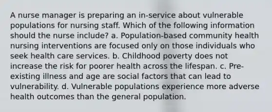 A nurse manager is preparing an in-service about vulnerable populations for nursing staff. Which of the following information should the nurse include? a. Population-based community health nursing interventions are focused only on those individuals who seek health care services. b. Childhood poverty does not increase the risk for poorer health across the lifespan. c. Pre-existing illness and age are social factors that can lead to vulnerability. d. Vulnerable populations experience more adverse health outcomes than the general population.