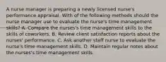 A nurse manager is preparing a newly licensed nurse's performance appraisal. With of the following methods should the nurse manager use to evaluate the nurse's time management skills? A. Compare the nurses's time management skills to the skills of coworkers. B. Review client satisfaction reports about the nurses' performance. C. Ask another staff nurse to evaluate the nurse's time management skills. D. Maintain regular notes about the nurses's time management skills.