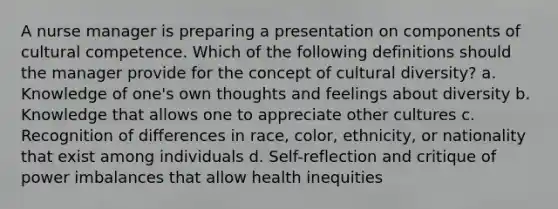 A nurse manager is preparing a presentation on components of cultural competence. Which of the following definitions should the manager provide for the concept of cultural diversity? a. Knowledge of one's own thoughts and feelings about diversity b. Knowledge that allows one to appreciate other cultures c. Recognition of differences in race, color, ethnicity, or nationality that exist among individuals d. Self-reflection and critique of power imbalances that allow health inequities