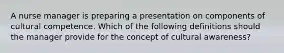 A nurse manager is preparing a presentation on components of cultural competence. Which of the following definitions should the manager provide for the concept of cultural awareness?