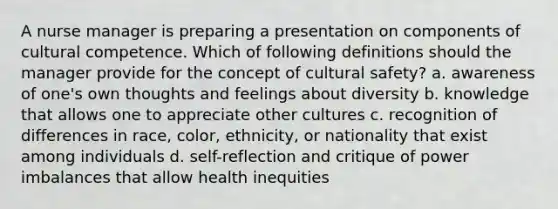 A nurse manager is preparing a presentation on components of cultural competence. Which of following definitions should the manager provide for the concept of cultural safety? a. awareness of one's own thoughts and feelings about diversity b. knowledge that allows one to appreciate other cultures c. recognition of differences in race, color, ethnicity, or nationality that exist among individuals d. self-reflection and critique of power imbalances that allow health inequities