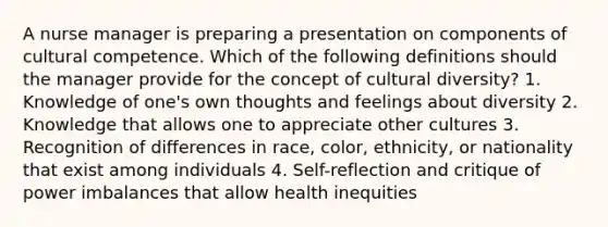 A nurse manager is preparing a presentation on components of cultural competence. Which of the following definitions should the manager provide for the concept of cultural diversity? 1. Knowledge of one's own thoughts and feelings about diversity 2. Knowledge that allows one to appreciate other cultures 3. Recognition of differences in race, color, ethnicity, or nationality that exist among individuals 4. Self-reflection and critique of power imbalances that allow health inequities