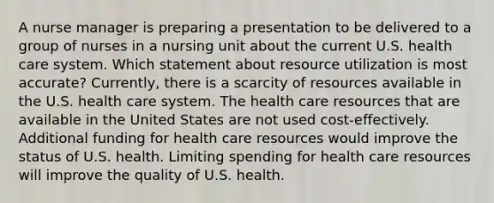 A nurse manager is preparing a presentation to be delivered to a group of nurses in a nursing unit about the current U.S. health care system. Which statement about resource utilization is most accurate? Currently, there is a scarcity of resources available in the U.S. health care system. The health care resources that are available in the United States are not used cost-effectively. Additional funding for health care resources would improve the status of U.S. health. Limiting spending for health care resources will improve the quality of U.S. health.