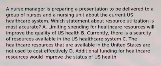 A nurse manager is preparing a presentation to be delivered to a group of nurses and a nursing unit about the current US healthcare system. Which statement about resource utilization is most accurate? A. Limiting spending for healthcare resources will improve the quality of US health B. Currently, there is a scarcity of resources available in the US healthcare system C. The healthcare resources that are available in the United States are not used to cost effectively D. Additional funding for healthcare resources would improve the status of US health