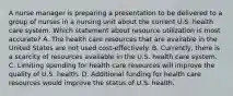 A nurse manager is preparing a presentation to be delivered to a group of nurses in a nursing unit about the current U.S. health care system. Which statement about resource utilization is most accurate? A. The health care resources that are available in the United States are not used cost-effectively. B. Currently, there is a scarcity of resources available in the U.S. health care system. C. Limiting spending for health care resources will improve the quality of U.S. health. D. Additional funding for health care resources would improve the status of U.S. health.