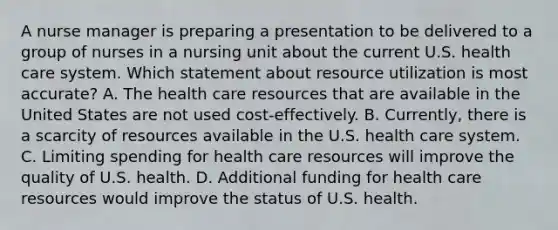 A nurse manager is preparing a presentation to be delivered to a group of nurses in a nursing unit about the current U.S. health care system. Which statement about resource utilization is most accurate? A. The health care resources that are available in the United States are not used cost-effectively. B. Currently, there is a scarcity of resources available in the U.S. health care system. C. Limiting spending for health care resources will improve the quality of U.S. health. D. Additional funding for health care resources would improve the status of U.S. health.