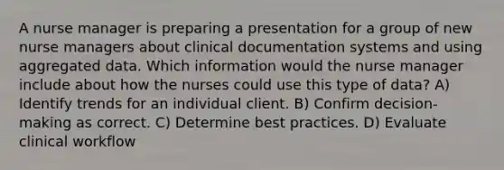 A nurse manager is preparing a presentation for a group of new nurse managers about clinical documentation systems and using aggregated data. Which information would the nurse manager include about how the nurses could use this type of data? A) Identify trends for an individual client. B) Confirm decision-making as correct. C) Determine best practices. D) Evaluate clinical workflow