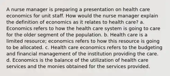 A nurse manager is preparing a presentation on health care economics for unit staff. How would the nurse manager explain the definition of economics as it relates to health care? a. Economics refers to how the health care system is going to care for the older segment of the population. b. Health care is a limited resource; economics refers to how this resource is going to be allocated. c. Health care economics refers to the budgeting and financial management of the institution providing the care. d. Economics is the balance of the utilization of health care services and the monies obtained for the services provided.