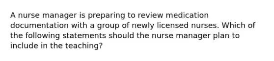 A nurse manager is preparing to review medication documentation with a group of newly licensed nurses. Which of the following statements should the nurse manager plan to include in the teaching?