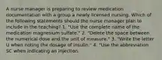 A nurse manager is preparing to review medication documentation with a group a newly licensed nursing. Which of the following statements should the nurse manager plan to include in the teaching? 1. "Use the complete name of the medication magnesium sulfate." 2. "Delete the space between the numerical dose and the unit of measure." 3. "Write the letter U when noting the dosage of insulin." 4. "Use the abbreviation SC when indicating an injection.