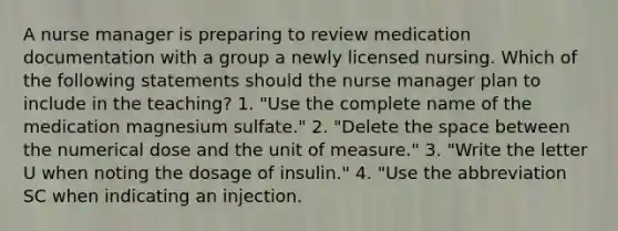 A nurse manager is preparing to review medication documentation with a group a newly licensed nursing. Which of the following statements should the nurse manager plan to include in the teaching? 1. "Use the complete name of the medication magnesium sulfate." 2. "Delete the space between the numerical dose and the unit of measure." 3. "Write the letter U when noting the dosage of insulin." 4. "Use the abbreviation SC when indicating an injection.